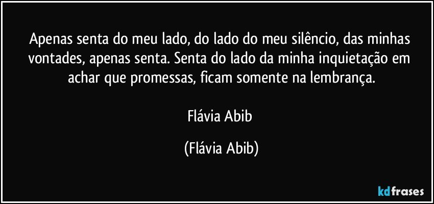 Apenas senta do meu lado, do lado do meu silêncio, das minhas vontades, apenas senta. Senta do lado da minha inquietação em achar que promessas, ficam somente na lembrança.

Flávia Abib (Flávia Abib)