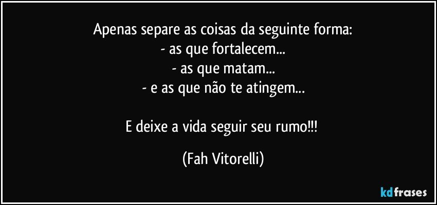Apenas separe as coisas da seguinte forma:
- as que fortalecem...
- as que matam...
- e as que não te atingem...

E deixe a vida seguir seu rumo!!! (Fah Vitorelli)