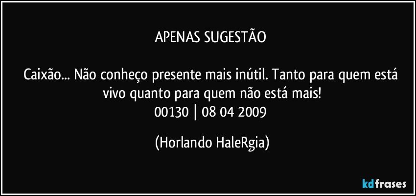 APENAS SUGESTÃO 

Caixão... Não conheço presente mais inútil. Tanto para quem está vivo quanto para quem não está mais!
00130 | 08/04/2009 (Horlando HaleRgia)