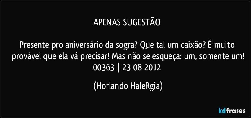 APENAS SUGESTÃO 

Presente pro aniversário da sogra? Que tal um caixão? É muito provável que ela vá precisar! Mas não se esqueça: um, somente um!
00363 | 23/08/2012 (Horlando HaleRgia)