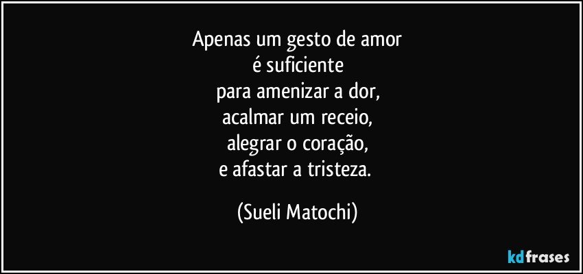 Apenas um gesto de amor
é suficiente
para amenizar a dor,
acalmar um receio,
alegrar o coração,
e afastar a tristeza. (Sueli Matochi)