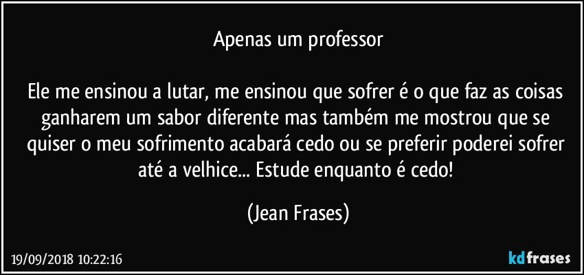 Apenas um professor

Ele me ensinou a lutar, me ensinou que sofrer é o que faz as coisas ganharem um sabor diferente mas também me mostrou que se quiser o meu sofrimento acabará cedo ou se preferir poderei sofrer até a velhice... Estude enquanto é cedo! (Jean Frases)