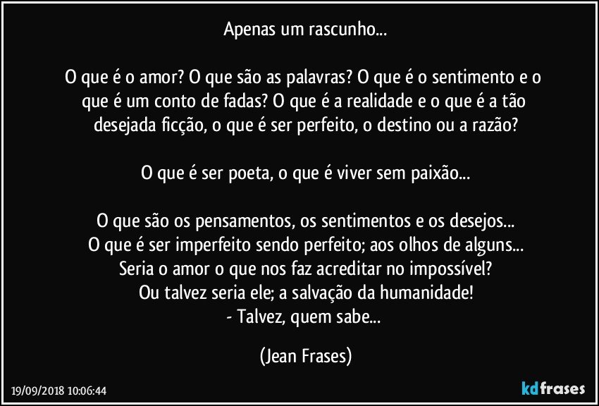 Apenas um rascunho...

O que é o amor? O que são as palavras? O que é o sentimento e o que é um conto de fadas? O que é a realidade e o que é a tão desejada ficção, o que é ser perfeito, o destino ou a razão?

O que é ser poeta, o que é viver sem paixão...

O que são os pensamentos, os sentimentos e os desejos...
O que é ser imperfeito sendo perfeito; aos olhos de alguns...
Seria o amor o que nos faz acreditar no impossível?
Ou talvez seria ele; a salvação da humanidade!
- Talvez, quem sabe... (Jean Frases)