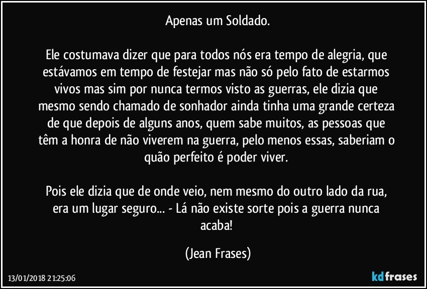 Apenas um Soldado.

Ele costumava dizer que para todos nós era tempo de alegria, que estávamos em tempo de festejar mas não só pelo fato de estarmos vivos mas sim por nunca termos visto as guerras, ele dizia que mesmo sendo chamado de sonhador ainda tinha uma grande certeza de que depois de alguns anos, quem sabe muitos, as pessoas que têm a honra de não viverem na guerra, pelo menos essas, saberiam o quão perfeito é poder viver. 

Pois ele dizia que de onde veio, nem mesmo do outro lado da rua, era um lugar seguro... - Lá não existe sorte pois a guerra nunca acaba! (Jean Frases)