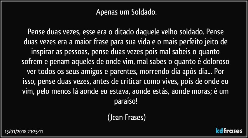 Apenas um Soldado.

Pense duas vezes, esse era o ditado daquele velho soldado. Pense duas vezes era a maior frase para sua vida e o mais perfeito jeito de inspirar as pessoas, pense duas vezes pois mal sabeis o quanto sofrem e penam aqueles de onde vim, mal sabes o quanto é doloroso ver todos os seus amigos e parentes, morrendo dia após dia... Por isso, pense duas vezes, antes de criticar como vives, pois de onde eu vim, pelo menos lá aonde eu estava, aonde estás, aonde moras; é um paraíso! (Jean Frases)