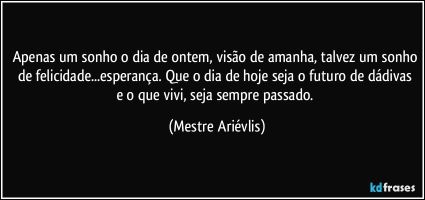 Apenas um sonho o dia de ontem, visão de amanha, talvez um sonho de felicidade...esperança.  Que o dia de hoje seja o futuro de dádivas e o que vivi, seja sempre passado. (Mestre Ariévlis)