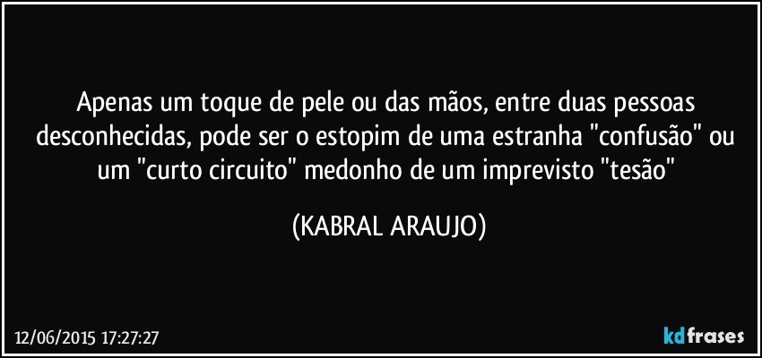 Apenas um toque de pele ou das mãos, entre duas pessoas desconhecidas, pode ser o estopim de uma estranha "confusão" ou um "curto circuito" medonho de um imprevisto "tesão" (KABRAL ARAUJO)