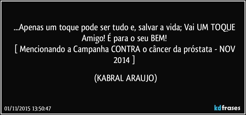 ...Apenas um toque pode ser tudo e, salvar a vida; Vai UM TOQUE Amigo! É para o seu BEM! 
[ Mencionando a Campanha CONTRA o câncer da próstata - NOV 2014 ] (KABRAL ARAUJO)