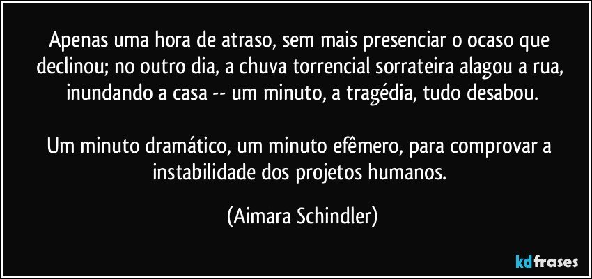 Apenas uma hora de atraso, sem mais presenciar o ocaso que declinou; no outro dia, a chuva torrencial sorrateira alagou a rua, inundando a casa -- um minuto, a tragédia, tudo desabou.

Um minuto dramático, um minuto efêmero, para comprovar a instabilidade dos projetos humanos. (Aimara Schindler)