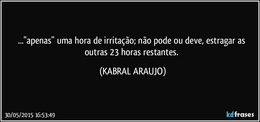 ..."apenas" uma hora de irritação; não pode ou deve, estragar as outras 23 horas restantes. (KABRAL ARAUJO)