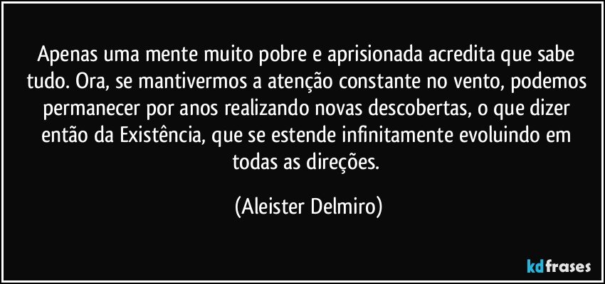 Apenas uma mente muito pobre e aprisionada acredita que sabe tudo. Ora, se mantivermos a atenção constante no vento, podemos permanecer por anos realizando novas descobertas, o que dizer então da Existência, que se estende infinitamente evoluindo em todas as direções. (Aleister Delmiro)