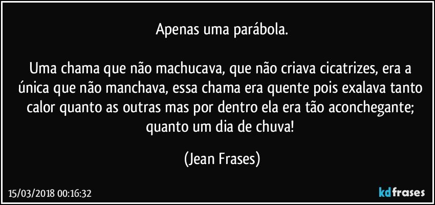 Apenas uma parábola.

Uma chama que não machucava, que não criava cicatrizes, era a única que não manchava, essa chama era quente pois exalava tanto calor quanto as outras mas por dentro ela era tão aconchegante; quanto um dia de chuva! (Jean Frases)