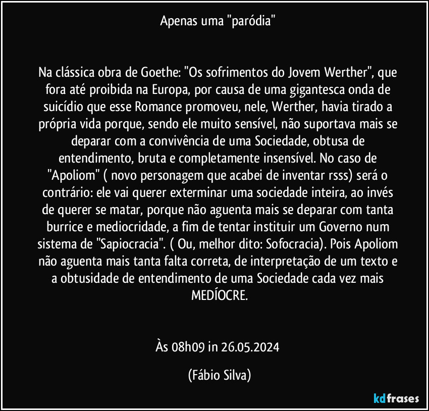 Apenas uma "paródia" 


Na clássica obra de Goethe: "Os sofrimentos do Jovem Werther", que fora até proibida na Europa, por causa de uma gigantesca onda de suicídio que esse Romance promoveu, nele,  Werther, havia tirado a própria vida  porque, sendo ele muito sensível, não suportava mais se deparar com a convivência de uma Sociedade, obtusa de entendimento, bruta e completamente insensível. No caso de "Apoliom" ( novo personagem que acabei de inventar rsss) será o contrário: ele vai querer exterminar uma sociedade inteira, ao invés de querer se matar, porque não aguenta mais se deparar com tanta burrice e mediocridade, a fim de tentar instituir um Governo num sistema de "Sapiocracia". ( Ou, melhor dito: Sofocracia). Pois Apoliom não aguenta mais tanta falta correta, de interpretação de um texto e a obtusidade de entendimento de uma Sociedade cada vez mais MEDÍOCRE.


Às 08h09 in 26.05.2024 (Fábio Silva)