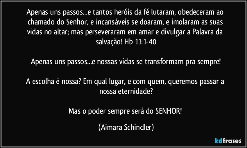 Apenas uns passos...e tantos heróis da fé lutaram, obedeceram ao chamado do  Senhor, e incansáveis se doaram, e imolaram as suas vidas no altar; mas perseveraram em amar e divulgar a Palavra da salvação! Hb 11:1-40

Apenas uns passos...e nossas vidas se transformam pra sempre!

A escolha é nossa? Em qual lugar, e com quem, queremos passar a nossa eternidade?

Mas o poder sempre será do SENHOR! (Aimara Schindler)