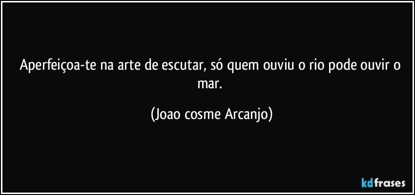 Aperfeiçoa-te na arte de escutar, só quem ouviu o rio pode ouvir o mar. (Joao cosme Arcanjo)