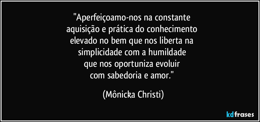 "Aperfeiçoamo-nos na constante 
aquisição e prática do conhecimento 
elevado no bem que nos liberta na 
simplicidade com a humildade 
que nos oportuniza evoluir 
com sabedoria e amor." (Mônicka Christi)