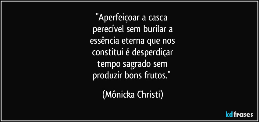 "Aperfeiçoar a casca 
perecível sem burilar a
 essência eterna que nos 
constitui é desperdiçar
 tempo sagrado sem 
produzir bons frutos." (Mônicka Christi)