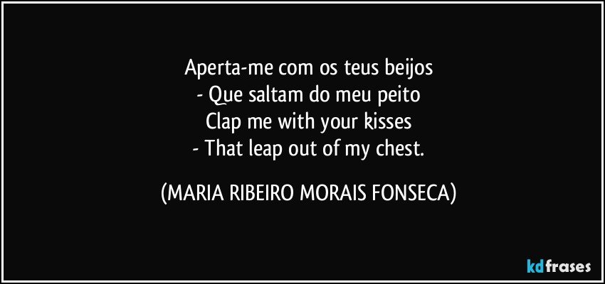 Aperta-me com os teus beijos
   - Que saltam do meu peito 
Clap me with your kisses
   - That leap out of my chest. (MARIA RIBEIRO MORAIS FONSECA)