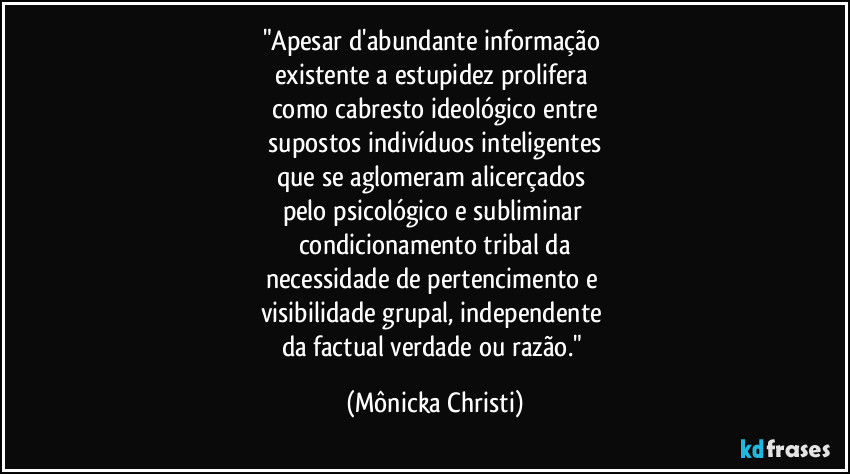 "Apesar d'abundante informação
existente a estupidez prolifera
como cabresto ideológico entre
supostos indivíduos inteligentes
que se aglomeram alicerçados
pelo psicológico e subliminar
condicionamento tribal da
necessidade de pertencimento e
visibilidade grupal, independente
da factual verdade ou razão." (Mônicka Christi)