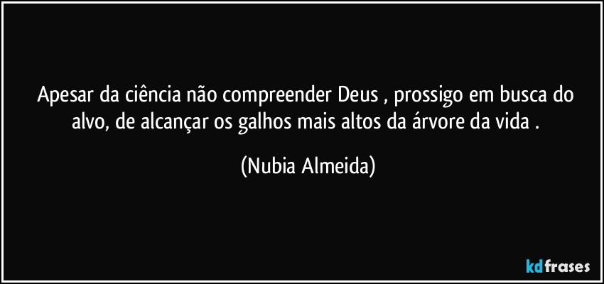 Apesar da ciência não compreender  Deus ,  prossigo  em busca do alvo, de alcançar os galhos mais altos da árvore da vida  . (Nubia Almeida)