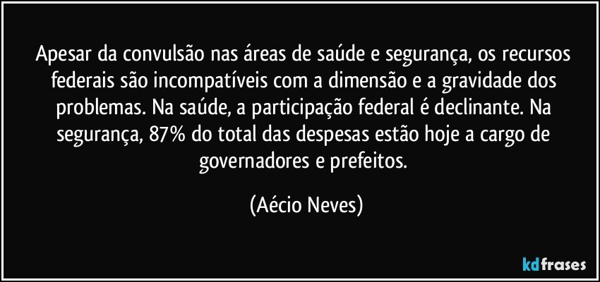 Apesar da convulsão nas áreas de saúde e segurança, os recursos federais são incompatíveis com a dimensão e a gravidade dos problemas. Na saúde, a participação federal é declinante. Na segurança, 87% do total das despesas estão hoje a cargo de governadores e prefeitos. (Aécio Neves)