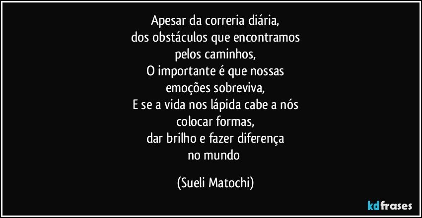 Apesar da correria diária,
dos obstáculos que encontramos
pelos caminhos,
O importante é que nossas
emoções sobreviva,
E se a vida nos lápida cabe a nós
colocar formas,
dar brilho e fazer diferença
no mundo (Sueli Matochi)