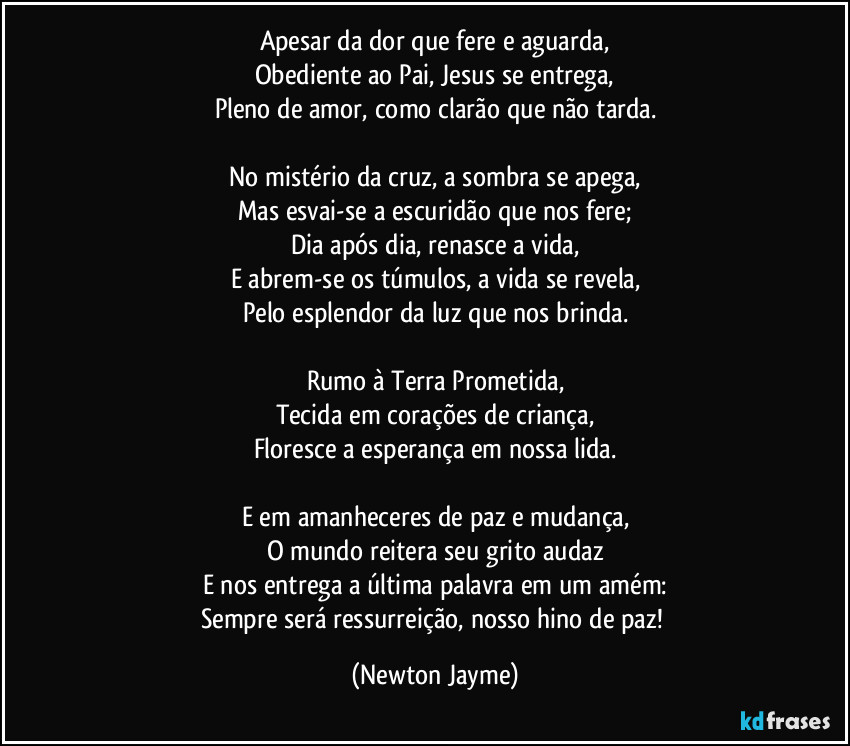 Apesar da dor que fere e aguarda,
Obediente ao Pai, Jesus se entrega,
Pleno de amor, como clarão que não tarda.

No mistério da cruz, a sombra se apega,
Mas esvai-se a escuridão que nos fere;
Dia após dia, renasce a vida,
E abrem-se os túmulos, a vida se revela,
Pelo esplendor da luz que nos brinda.

Rumo à Terra Prometida,
Tecida em corações de criança,
Floresce a esperança em nossa lida.

E em amanheceres de paz e mudança,
O mundo reitera seu grito audaz
E nos entrega a última palavra em um amém:
Sempre será ressurreição, nosso hino de paz! (Newton Jayme)