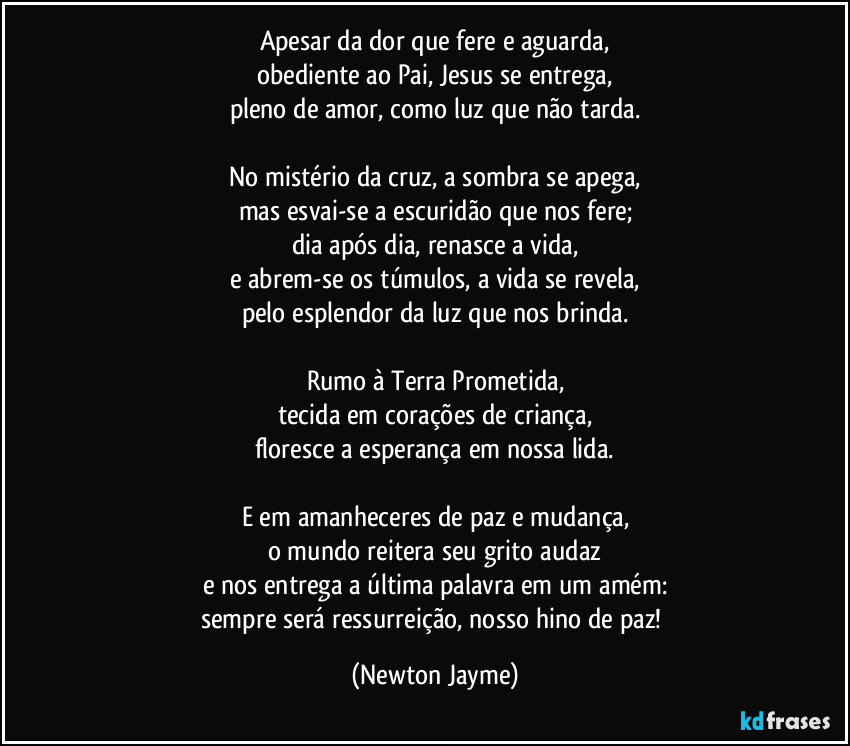 Apesar da dor que fere e aguarda,
obediente ao Pai, Jesus se entrega,
pleno de amor, como luz que não tarda.

No mistério da cruz, a sombra se apega,
mas esvai-se a escuridão que nos fere;
dia após dia, renasce a vida,
e abrem-se os túmulos, a vida se revela,
pelo esplendor da luz que nos brinda.

Rumo à Terra Prometida,
tecida em corações de criança,
floresce a esperança em nossa lida.

E em amanheceres de paz e mudança,
o mundo reitera seu grito audaz
e nos entrega a última palavra em um amém:
sempre será ressurreição, nosso hino de paz! (Newton Jayme)