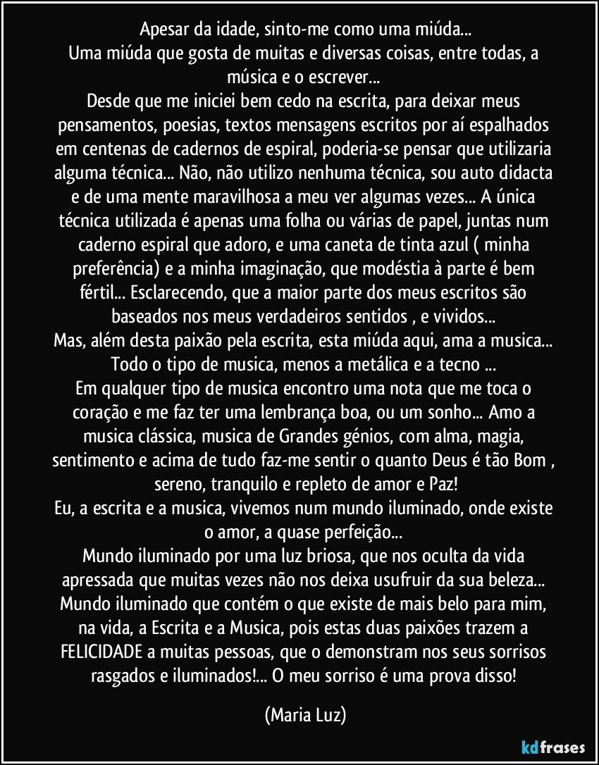 Apesar da idade, sinto-me como uma miúda...
Uma miúda que gosta de muitas e diversas coisas, entre todas, a música e o escrever... 
Desde que me iniciei bem cedo na escrita, para deixar meus pensamentos, poesias, textos mensagens  escritos por aí espalhados em centenas de cadernos de espiral, poderia-se pensar que utilizaria alguma técnica... Não, não utilizo nenhuma técnica, sou auto didacta e de uma mente maravilhosa a meu ver algumas vezes...  A única técnica utilizada é apenas uma folha ou várias de papel, juntas num caderno espiral que adoro, e uma caneta de tinta azul ( minha preferência)  e a minha imaginação, que modéstia à parte é bem fértil... Esclarecendo, que a maior parte dos meus escritos são baseados nos meus verdadeiros sentidos , e vividos... 
Mas, além desta paixão pela escrita, esta miúda aqui, ama a musica... Todo o tipo de musica, menos a metálica e a tecno ... 
Em qualquer tipo de musica encontro uma nota que me toca o coração e me faz ter uma lembrança boa, ou um sonho... Amo a musica clássica, musica de Grandes génios, com alma, magia, sentimento e acima de tudo faz-me sentir o quanto Deus é tão Bom , sereno, tranquilo e repleto de amor e Paz!
Eu, a escrita e a musica, vivemos num mundo iluminado, onde existe o amor, a quase perfeição... 
Mundo iluminado por uma luz briosa, que nos oculta da vida apressada que muitas vezes não nos deixa usufruir da sua beleza... Mundo iluminado que contém o que existe de mais belo para mim, na vida, a Escrita e a Musica, pois estas duas paixões trazem a FELICIDADE a muitas pessoas, que o demonstram nos seus sorrisos rasgados e iluminados!... O meu sorriso é uma prova disso! (Maria Luz)