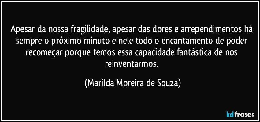 Apesar da nossa fragilidade, apesar das dores e arrependimentos há sempre o próximo minuto e nele todo o encantamento de poder recomeçar porque temos essa capacidade fantástica de nos reinventarmos. (Marilda Moreira de Souza)