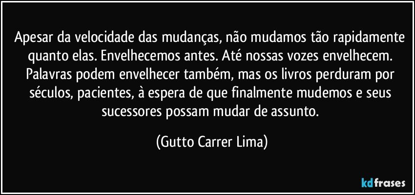 Apesar da velocidade das mudanças, não mudamos tão rapidamente quanto elas. Envelhecemos antes. Até nossas vozes envelhecem. Palavras podem envelhecer também, mas os livros perduram por séculos, pacientes, à espera de que finalmente mudemos e seus sucessores possam mudar de assunto. (Gutto Carrer Lima)