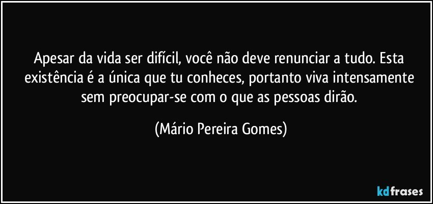 Apesar da vida ser difícil, você não deve renunciar a tudo. Esta existência é a única que tu conheces, portanto viva intensamente sem preocupar-se com o que as pessoas dirão. (Mário Pereira Gomes)