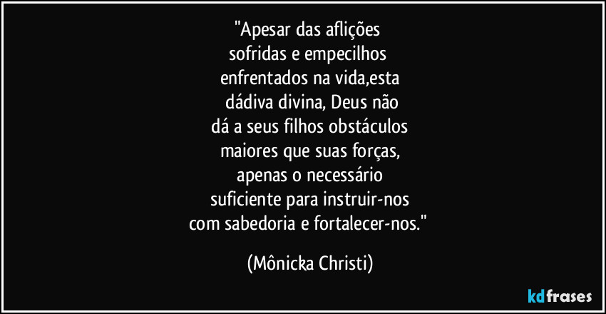 "Apesar das aflições
sofridas e empecilhos
enfrentados na vida,esta
dádiva divina, Deus não
dá a seus filhos obstáculos
maiores que suas forças,
apenas o necessário
suficiente para instruir-nos
com sabedoria e fortalecer-nos." (Mônicka Christi)