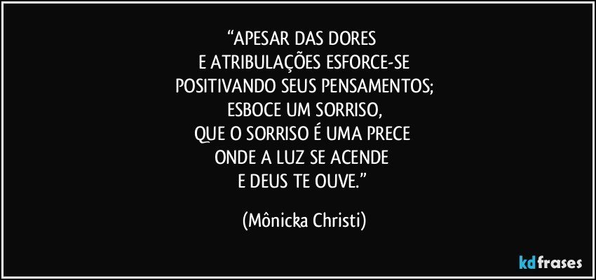 “APESAR DAS DORES 
E ATRIBULAÇÕES ESFORCE-SE
POSITIVANDO SEUS PENSAMENTOS;
ESBOCE  UM SORRISO,
QUE O SORRISO É UMA PRECE 
ONDE A LUZ SE ACENDE 
E DEUS TE OUVE.” (Mônicka Christi)