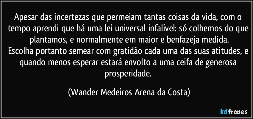 Apesar das incertezas que permeiam tantas coisas da vida, com o tempo aprendi que há uma lei universal infalível: só colhemos do que plantamos, e normalmente em maior e benfazeja medida.
Escolha portanto semear com gratidão cada uma das suas atitudes, e quando menos esperar estará envolto a uma ceifa de generosa prosperidade. (Wander Medeiros Arena da Costa)