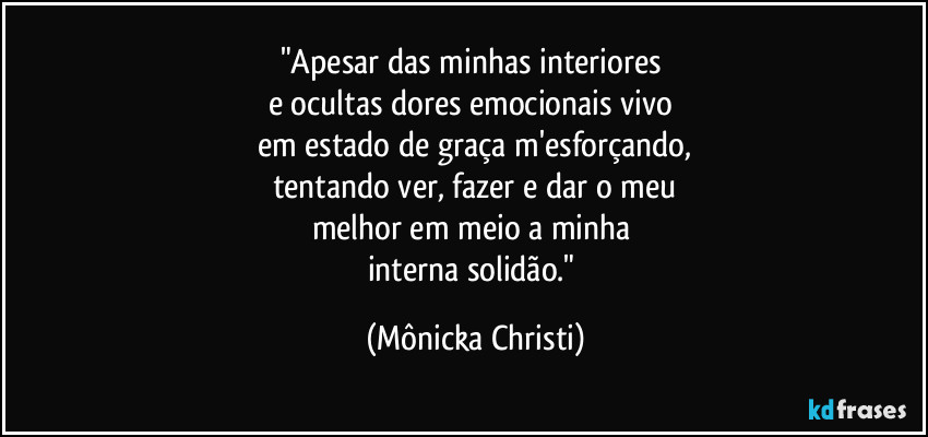 "Apesar das minhas interiores  
e ocultas dores emocionais vivo 
em estado de graça m'esforçando,
tentando ver, fazer e dar o meu
melhor em meio a minha 
interna solidão." (Mônicka Christi)