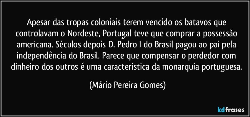 Apesar das tropas coloniais terem vencido os batavos que controlavam o Nordeste, Portugal teve que comprar a possessão americana. Séculos depois D. Pedro I do Brasil pagou ao pai pela independência do Brasil. Parece que compensar o perdedor com dinheiro dos outros é uma característica da monarquia portuguesa. (Mário Pereira Gomes)