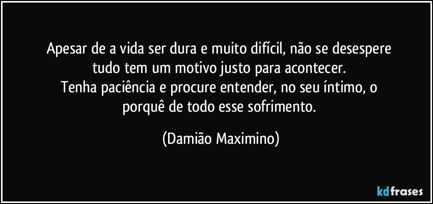 Apesar de a vida ser dura e muito difícil, não se desespere 
tudo tem um motivo justo para acontecer. 
Tenha paciência e procure entender, no seu íntimo, o 
porquê de todo esse sofrimento. (Damião Maximino)