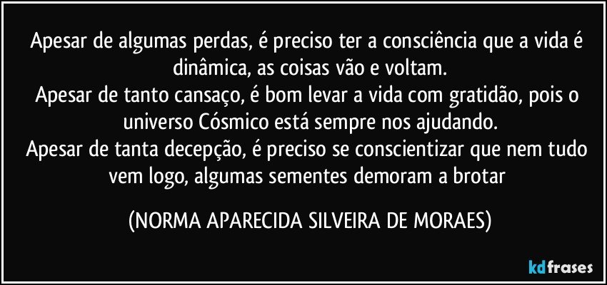 Apesar de algumas perdas, é preciso ter a consciência que a vida é dinâmica, as coisas vão e voltam.
Apesar de tanto cansaço, é bom levar a vida com gratidão, pois o universo Cósmico está sempre nos ajudando.
Apesar de tanta decepção, é preciso se conscientizar que nem tudo vem logo, algumas sementes demoram a brotar (NORMA APARECIDA SILVEIRA DE MORAES)