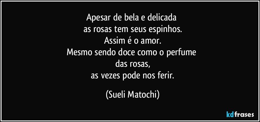 Apesar de bela e delicada 
as rosas tem seus espinhos.
Assim é o amor.
Mesmo sendo doce como o perfume 
das rosas,
 as vezes pode nos ferir. (Sueli Matochi)