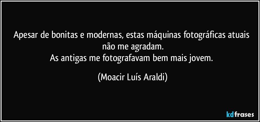 Apesar de bonitas e modernas, estas máquinas fotográficas atuais não me agradam.
As antigas me fotografavam bem mais jovem. (Moacir Luís Araldi)