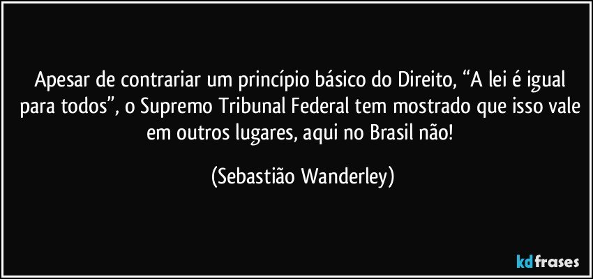 Apesar de contrariar um princípio básico do Direito, “A lei é igual para todos”, o Supremo Tribunal Federal tem mostrado que isso vale em outros lugares, aqui no Brasil não! (Sebastião Wanderley)