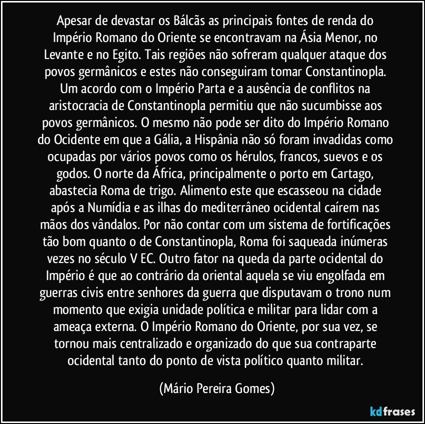 Apesar de devastar os Bálcãs as principais fontes de renda do Império Romano do Oriente se encontravam na Ásia Menor, no Levante e no Egito. Tais regiões não sofreram qualquer ataque dos povos germânicos e estes não conseguiram tomar Constantinopla. Um acordo com o Império Parta e a ausência de conflitos na aristocracia de Constantinopla permitiu que não sucumbisse aos povos germânicos. O mesmo não pode ser dito do Império Romano do Ocidente em que a Gália, a Hispânia não só foram invadidas como ocupadas por vários povos como os hérulos, francos, suevos e os godos. O norte da África, principalmente o porto em Cartago, abastecia Roma de trigo. Alimento este que escasseou na cidade após a Numídia e as ilhas do mediterrâneo ocidental caírem nas mãos dos vândalos. Por não contar com um sistema de fortificações tão bom quanto o de Constantinopla, Roma foi saqueada inúmeras vezes no século V EC. Outro fator na queda da parte ocidental do Império é que ao contrário da oriental aquela se viu engolfada em guerras civis entre senhores da guerra que disputavam o trono num momento que exigia unidade política e militar para lidar com a ameaça externa. O Império Romano do Oriente, por sua vez, se tornou mais centralizado e organizado do que sua contraparte ocidental tanto do ponto de vista político quanto militar. (Mário Pereira Gomes)