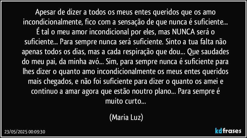 Apesar de dizer a todos os meus entes queridos que os amo incondicionalmente, fico com a sensação de que nunca é suficiente... É tal o meu amor incondicional por eles, mas NUNCA será o suficiente... Para sempre nunca será suficiente. Sinto a tua falta não apenas todos os dias, mas a cada respiração que dou... Que saudades do meu pai, da minha avó... Sim, para sempre nunca é suficiente para lhes dizer o quanto amo incondicionalmente os meus entes queridos mais chegados, e não foi suficiente para dizer o quanto os amei e continuo a amar agora que estão noutro plano... Para sempre é muito curto... (Maria Luz)
