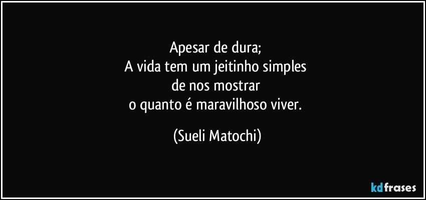 Apesar de dura; 
A vida tem um jeitinho simples 
de nos mostrar 
o quanto é maravilhoso viver. (Sueli Matochi)