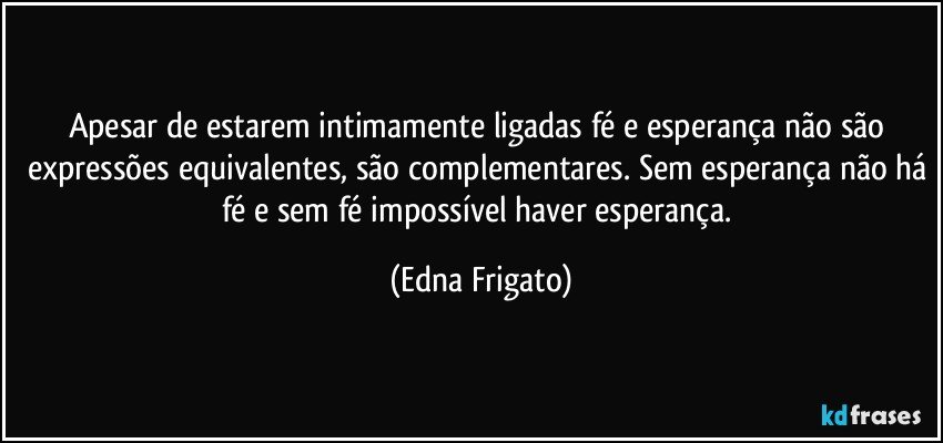 Apesar de estarem intimamente ligadas fé e esperança não são expressões equivalentes, são complementares. Sem esperança não há fé e sem fé impossível haver esperança. (Edna Frigato)