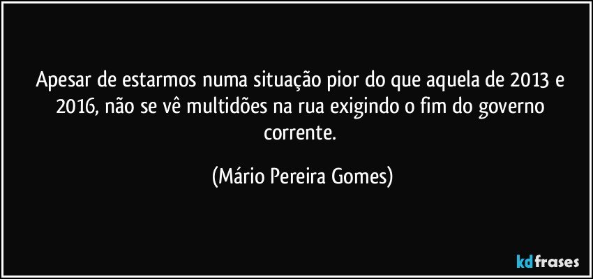 Apesar de estarmos numa situação pior do que aquela de 2013 e 2016, não se vê multidões na rua exigindo o fim do governo corrente. (Mário Pereira Gomes)