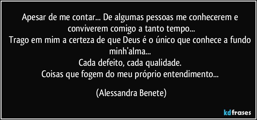 Apesar de me contar... De algumas pessoas me conhecerem e conviverem comigo a tanto tempo...
Trago em mim a certeza de que Deus é o único que conhece a fundo minh'alma... 
Cada defeito, cada qualidade. 
Coisas que fogem do meu próprio entendimento... (Alessandra Benete)