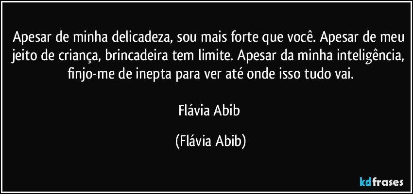 Apesar de minha delicadeza, sou mais forte que você. Apesar de meu jeito de criança, brincadeira tem limite. Apesar da minha inteligência, finjo-me de inepta para ver até onde isso tudo vai.

Flávia Abib (Flávia Abib)