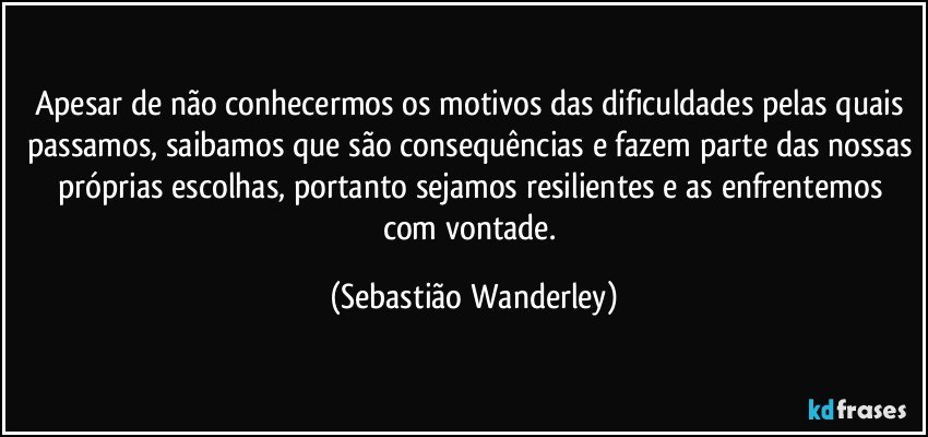 Apesar de não conhecermos os motivos das dificuldades pelas quais passamos, saibamos que são consequências e fazem parte das nossas próprias escolhas, portanto sejamos resilientes e as enfrentemos com vontade. (Sebastião Wanderley)